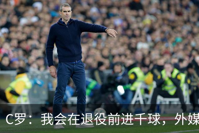 C罗：我会在退役前进千球，外媒来追杀也没用